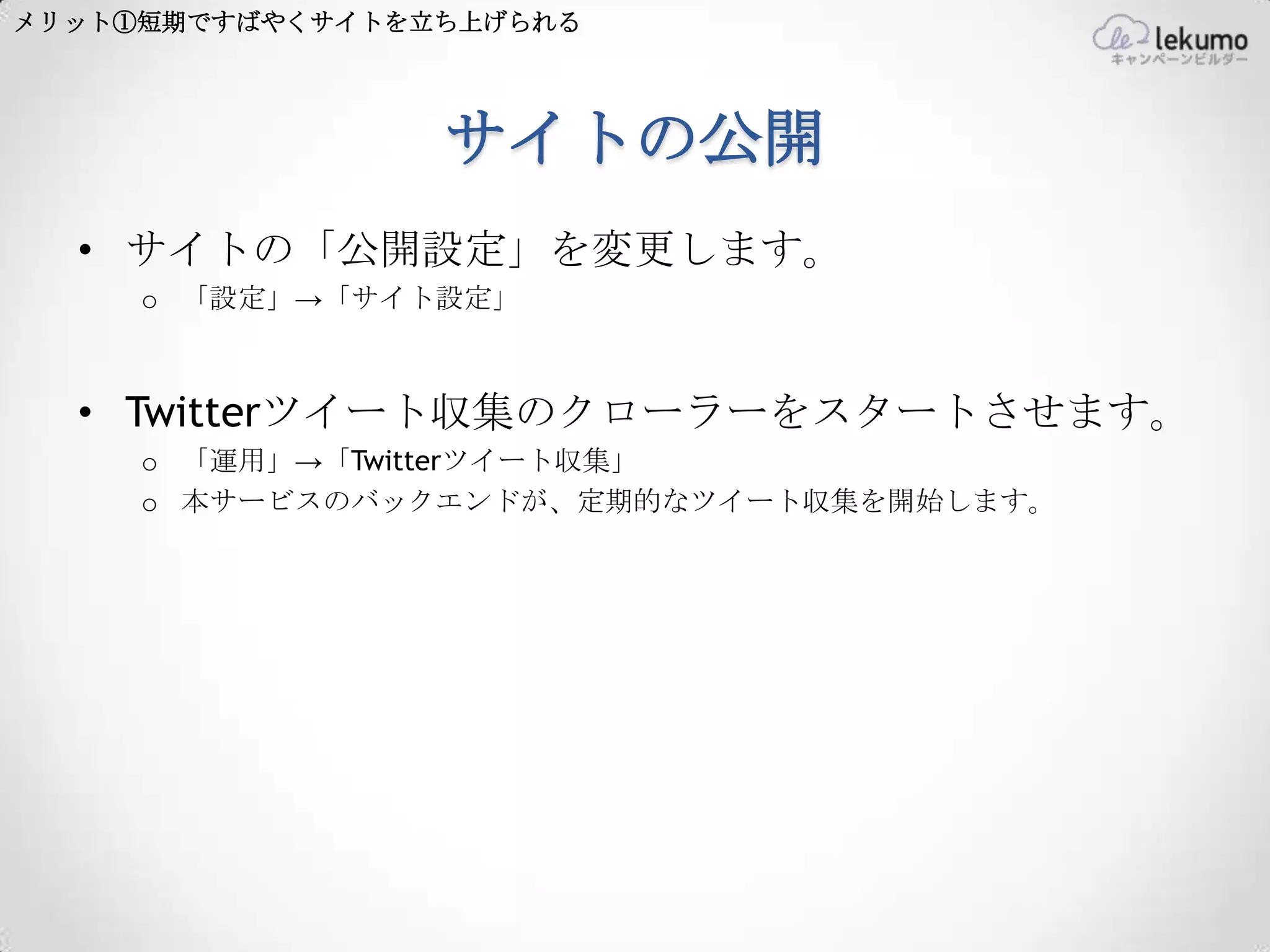 メリット①短期ですばやくサイトを立ち上げられる




                 サイトの公開
  • サイトの「公開設定」を変更します。
     o 「設定」→「サイト設定」



  • Twitterツイート収集のクローラーをスタートさせます。
     o 「運用」→「Twitterツイート収集」
     o 本サービスのバックエンドが、定期的なツイート収集を開始します。
 
