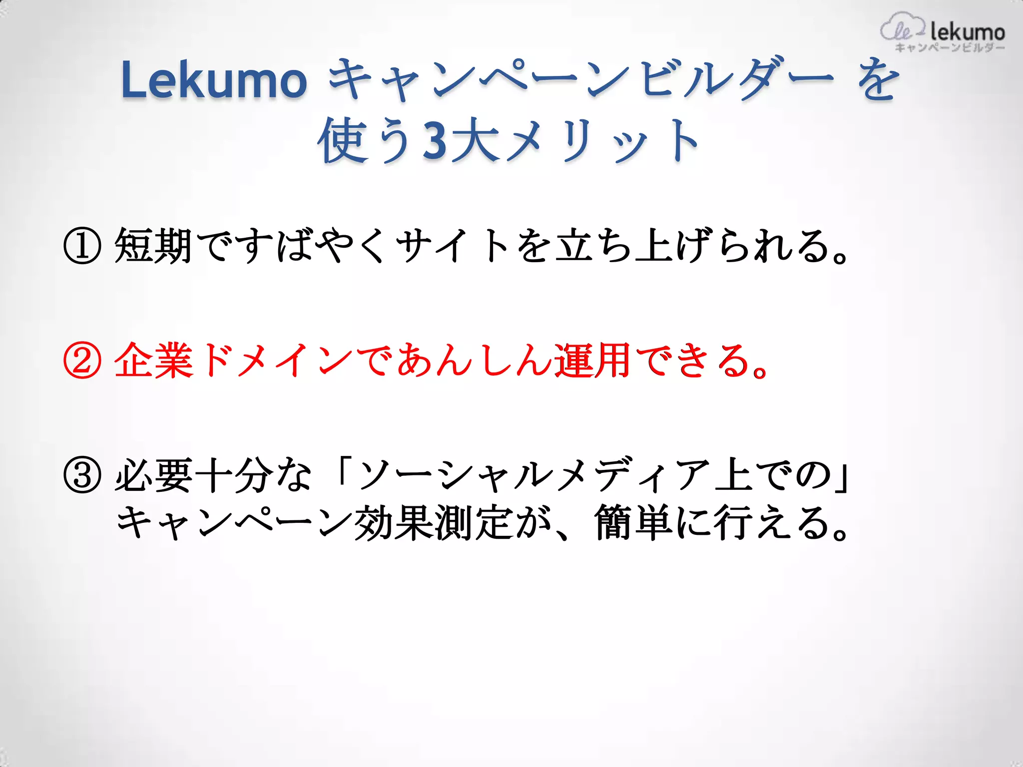 Lekumo キャンペーンビルダー を
        使う3大メリット
① 短期ですばやくサイトを立ち上げられる。

② 企業ドメインであんしん運用できる。

③ 必要十分な「ソーシャルメディア上での」
  キャンペーン効果測定が、簡単に行える。
 
