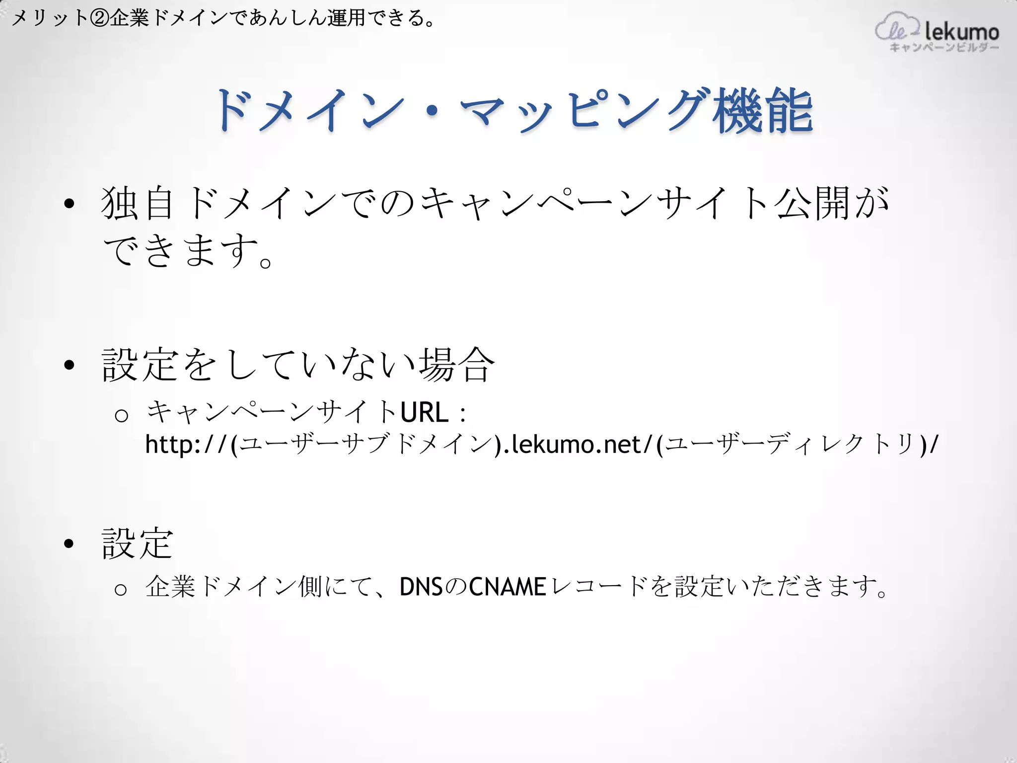 メリット②企業ドメインであんしん運用できる。




         ドメイン・マッピング機能
  • 独自ドメインでのキャンペーンサイト公開が
    できます。

  • 設定をしていない場合
     o キャンペーンサイトURL：
      http://(ユーザーサブドメイン).lekumo.net/(ユーザーディレクトリ)/



  • 設定
     o 企業ドメイン側にて、DNSのCNAMEレコードを設定いただきます。
 