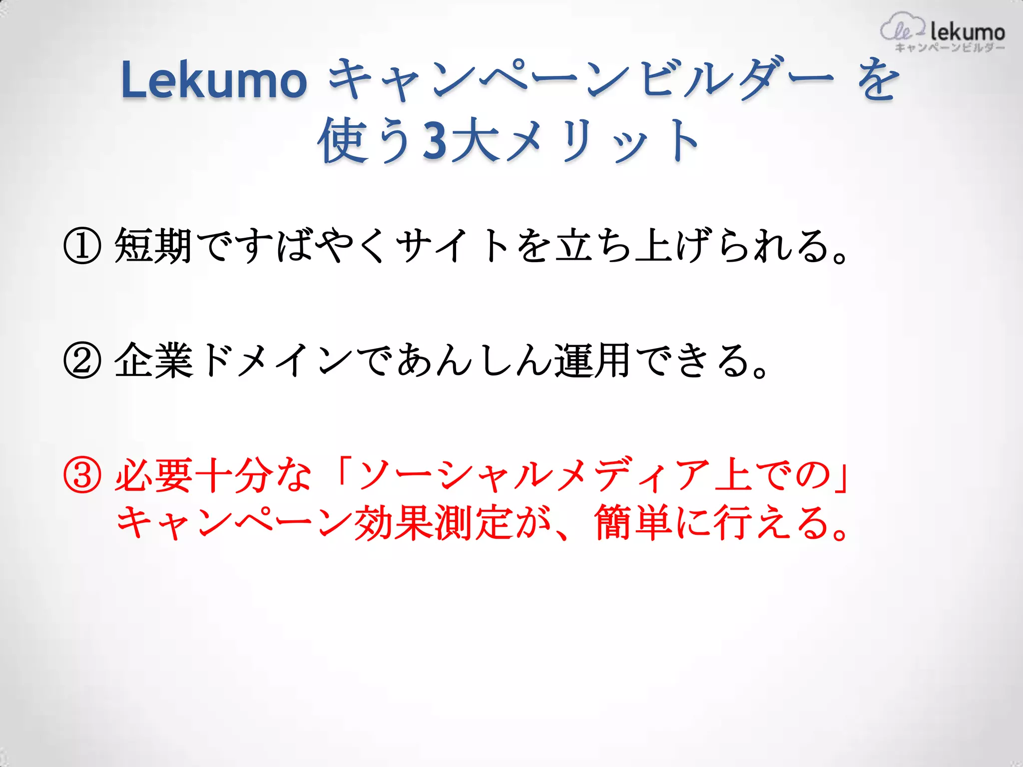 Lekumo キャンペーンビルダー を
        使う3大メリット
① 短期ですばやくサイトを立ち上げられる。

② 企業ドメインであんしん運用できる。

③ 必要十分な「ソーシャルメディア上での」
  キャンペーン効果測定が、簡単に行える。
 