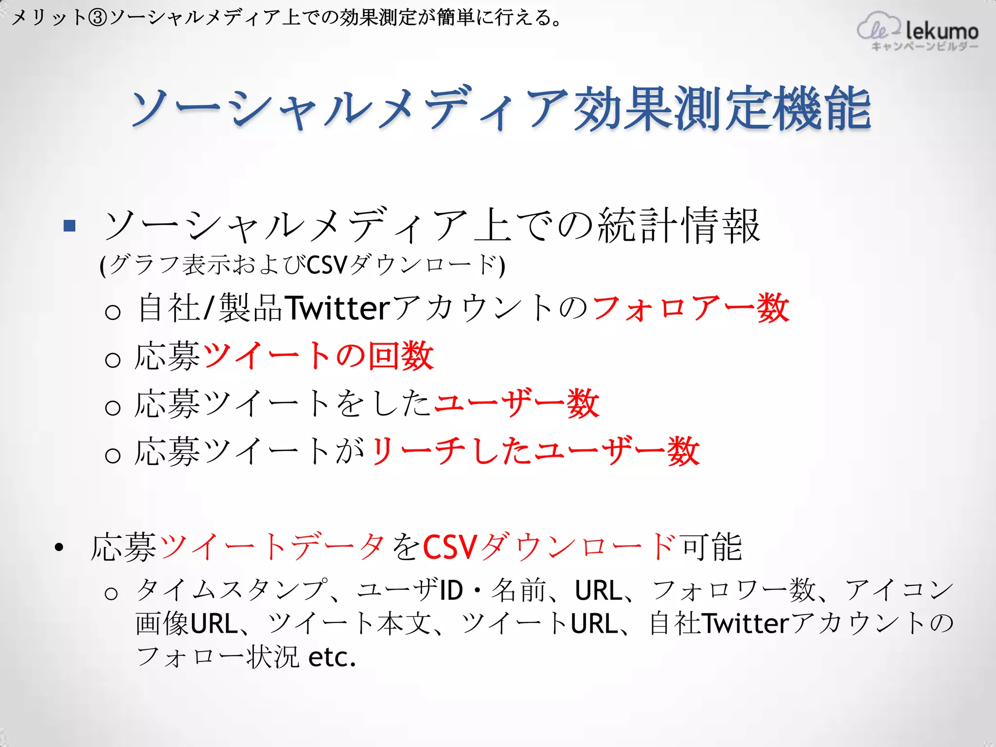 メリット③ソーシャルメディア上での効果測定が簡単に行える。




        ソーシャルメディア効果測定機能

   ソーシャルメディア上での統計情報
    (グラフ表示およびCSVダウンロード)
    o   自社/製品Twitterアカウントのフォロアー数
    o   応募ツイートの回数
    o   応募ツイートをしたユーザー数
    o   応募ツイートがリーチしたユーザー数

  • 応募ツイートデータをCSVダウンロード可能
    o タイムスタンプ、ユーザID・名前、URL、フォロワー数、アイコン
      画像URL、ツイート本文、ツイートURL、自社Twitterアカウントの
      フォロー状況 etc.
 