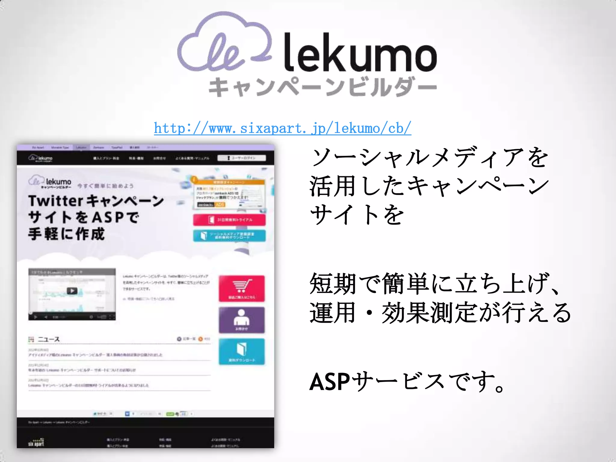 http://www.sixapart.jp/lekumo/cb/

                   ソーシャルメディアを
                   活用したキャンペーン
                   サイトを

                   短期で簡単に立ち上げ、
                   運用・効果測定が行える

                   ASPサービスです。
 