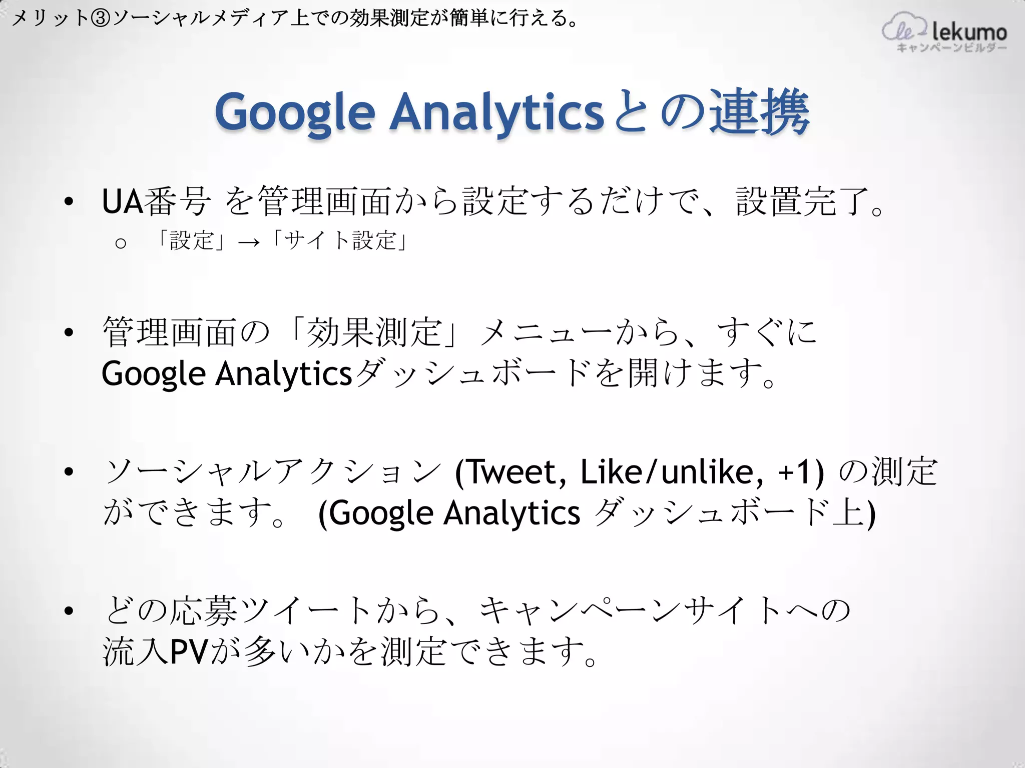 メリット③ソーシャルメディア上での効果測定が簡単に行える。




          Google Analyticsとの連携
  • UA番号 を管理画面から設定するだけで、設置完了。
     o 「設定」→「サイト設定」



  • 管理画面の「効果測定」メニューから、すぐに
    Google Analyticsダッシュボードを開けます。

  • ソーシャルアクション (Tweet, Like/unlike, +1) の測定
    ができます。 (Google Analytics ダッシュボード上)

  • どの応募ツイートから、キャンペーンサイトへの
    流入PVが多いかを測定できます。
 