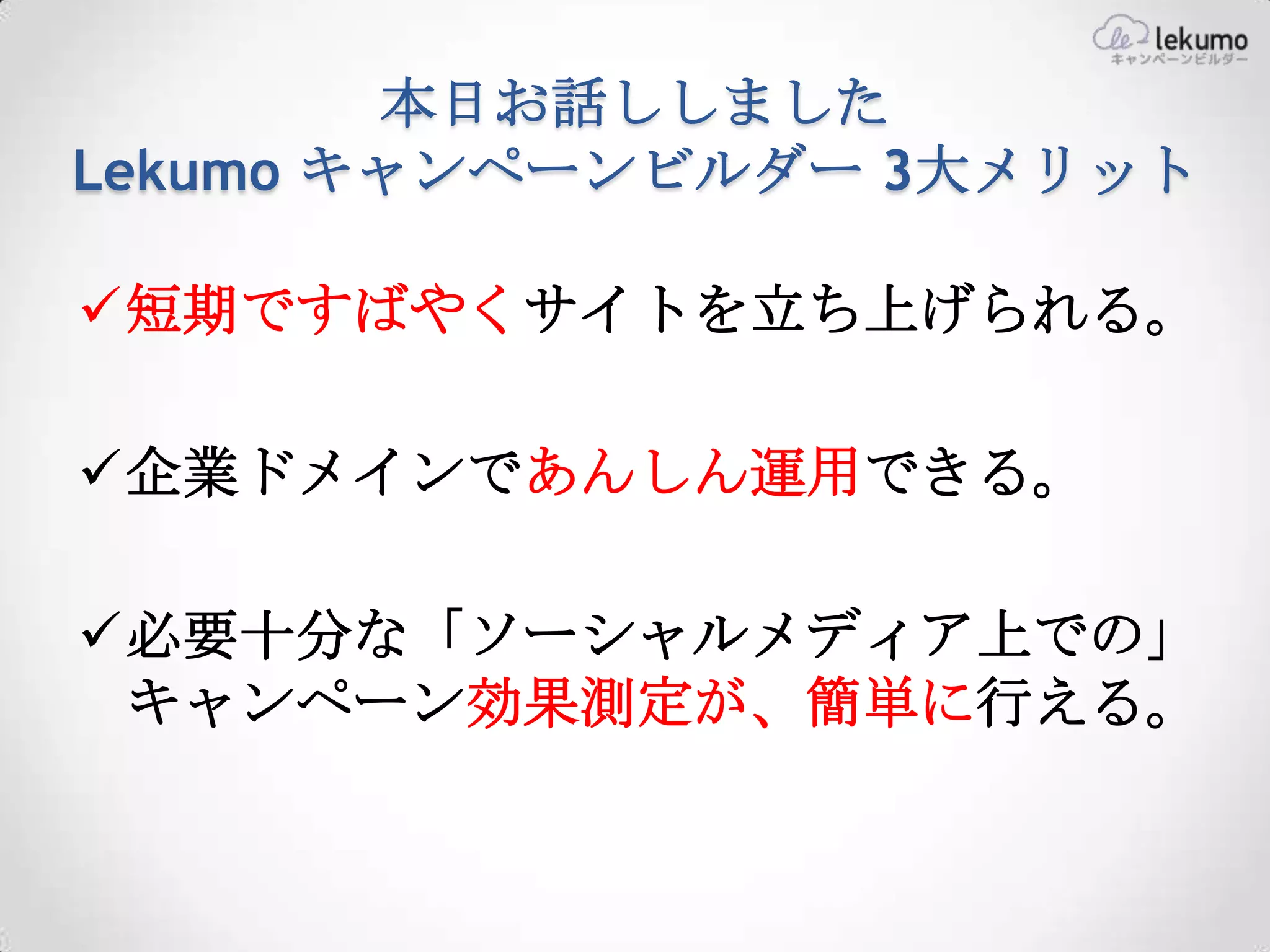 本日お話ししました
Lekumo キャンペーンビルダー 3大メリット

短期ですばやくサイトを立ち上げられる。

企業ドメインであんしん運用できる。

必要十分な「ソーシャルメディア上での」
 キャンペーン効果測定が、簡単に行える。
 