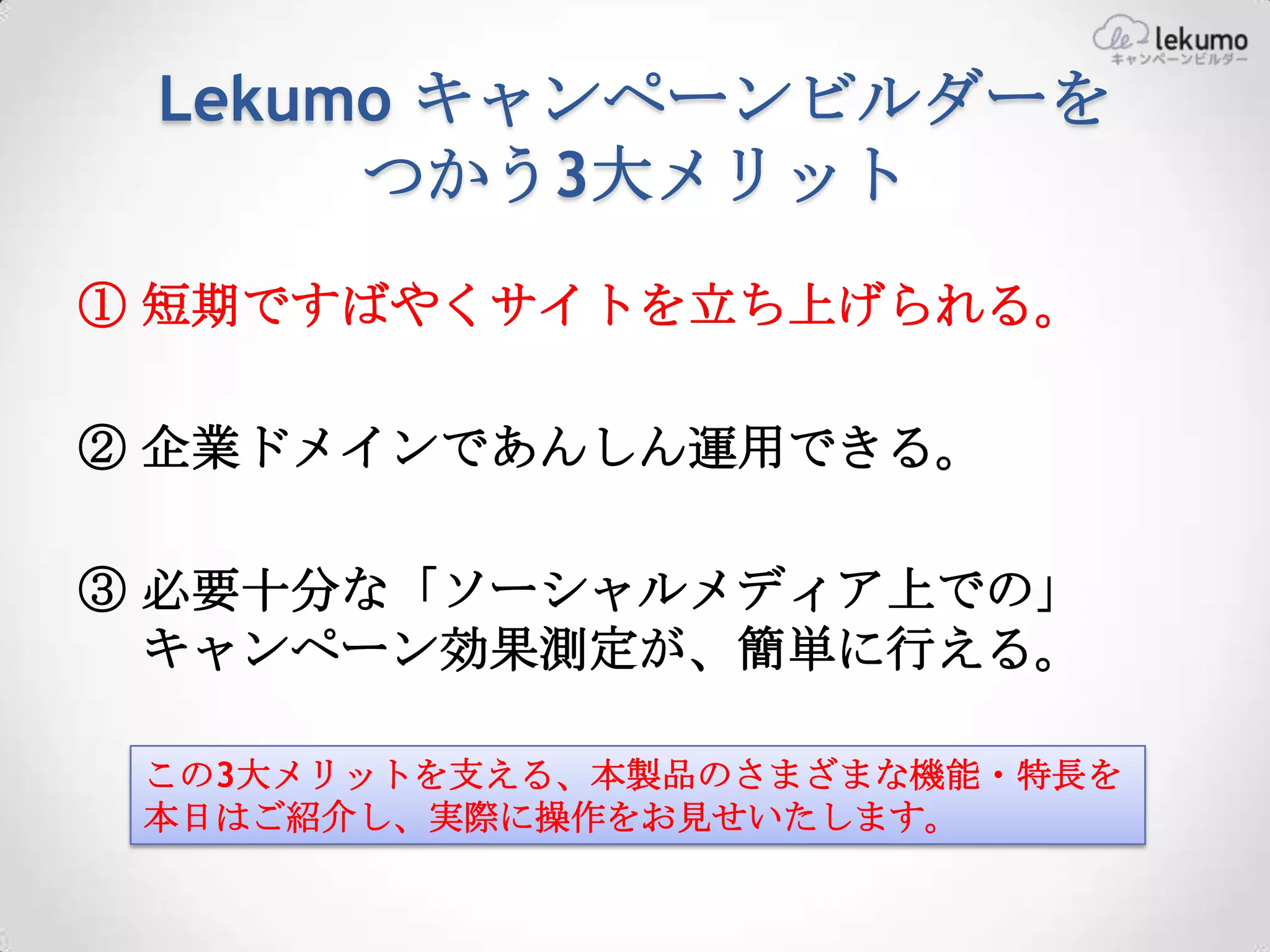 Lekumo キャンペーンビルダーを
      つかう3大メリット
① 短期ですばやくサイトを立ち上げられる。

② 企業ドメインであんしん運用できる。

③ 必要十分な「ソーシャルメディア上での」
  キャンペーン効果測定が、簡単に行える。

 この3大メリットを支える、本製品のさまざまな機能・特長を
 本日はご紹介し、実際に操作をお見せいたします。
 