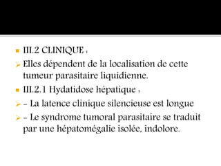 III.2 CLINIQUE :
 Elles dépendent de la localisation de cette
tumeur parasitaire liquidienne.
 III.2.1 Hydatidose hépatique :
 - La latence clinique silencieuse est longue
 - Le syndrome tumoral parasitaire se traduit
par une hépatomégalie isolée, indolore.
 