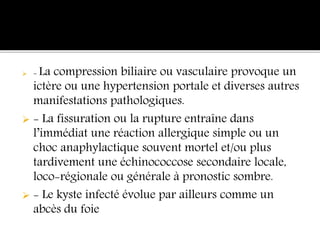  - La compression biliaire ou vasculaire provoque un
ictère ou une hypertension portale et diverses autres
manifestations pathologiques.
 - La fissuration ou la rupture entraîne dans
l’immédiat une réaction allergique simple ou un
choc anaphylactique souvent mortel et/ou plus
tardivement une échinococcose secondaire locale,
loco-régionale ou générale à pronostic sombre.
 - Le kyste infecté évolue par ailleurs comme un
abcès du foie
 
