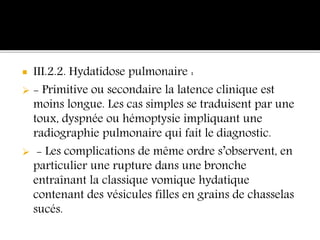  III.2.2. Hydatidose pulmonaire :
 - Primitive ou secondaire la latence clinique est
moins longue. Les cas simples se traduisent par une
toux, dyspnée ou hémoptysie impliquant une
radiographie pulmonaire qui fait le diagnostic.
 - Les complications de même ordre s’observent, en
particulier une rupture dans une bronche
entraînant la classique vomique hydatique
contenant des vésicules filles en grains de chasselas
sucés.
 
