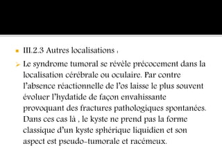  III.2.3 Autres localisations :
 Le syndrome tumoral se révèle précocement dans la
localisation cérébrale ou oculaire. Par contre
l’absence réactionnelle de l’os laisse le plus souvent
évoluer l’hydatide de façon envahissante
provoquant des fractures pathologiques spontanées.
Dans ces cas là , le kyste ne prend pas la forme
classique d’un kyste sphérique liquidien et son
aspect est pseudo-tumorale et racémeux.
 