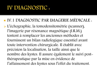  IV.1 DIAGNOSTIC PAR IMAGERIE MÉDICALE :
 L’échographie, la tomodensitométrie (scanner),
l’imagerie par résonance magnétique (I.R.M.)
tentent à remplacer les anciennes méthodes et
fournissent un bilan radiologique essentiel avant
toute intervention chirurgicale. Il établit avec
précision la localisation, la taille ainsi que le
nombre des kystes. Il assure également le suivi post-
thérapeutique par la mise en évidence de
l’affaissement des kystes sous l’effet du traitement.
 