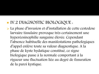  IV.2 DIAGNOSTIC BIOLOGIQUE :
 La phase d’invasion et d’installation de cette cestodose
larvaire tissulaire provoque très certainement une
hyperéosinophilie sanguine élevée. Cependant
l’absence habituelle des manifestations pathologiques
d’appel enlève toute sa valeur diagnostique. A la
phase de kyste hydatique constitué, ce signe
biologique passe à la normale comportant à la
rigueur une fluctuation liée au degré de fissuration
de la paroi kystique.
 