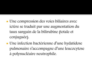  Une compression des voies biliaires avec
ictère se traduit par une augmentation du
taux sanguin de la bilirubine (totale et
conjuguée).
 Une infection bactérienne d’une hydatidose
pulmonaire s’accompagne d’une leucocytose
à polynucléaire neutrophile.
 