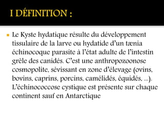  Le Kyste hydatique résulte du développement
tissulaire de la larve ou hydatide d’un tænia
échinocoque parasite à l’état adulte de l’intestin
grêle des canidés. C’est une anthropozoonose
cosmopolite, sévissant en zone d’élevage (ovins,
bovins, caprins, porcins, camélidés, équidés, ...).
L’échinococcose cystique est présente sur chaque
continent sauf en Antarctique
 