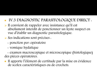  IV.3 DIAGNOSTIC PARASITOLOGIQUE DIRECT :
 Il convient de rappeler avec insistance qu’il est
absolument interdit de ponctionner un kyste suspect en
vue d’établir un diagnostic parasitologique.
 Ses indications sont précises :
- ponction per-opératoire
- vomique hydatique
- examen macroscopique et microscopique (histologique)
des pièces opératoires.
 Il apporte l’élément de certitude par la mise en évidence
de scolex caractéristiques ou de crochets.
 