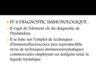  IV.4 DIAGNOSTIC IMMUNOLOGIQUE :
 Il s'agit de l'élément clé du diagnostic de
l'hydatidose.
 Il se base sur l’emploi de techniques
d’immunofluorescence peu reproductible
et/ou de techniques immunoenzymatiques
commerciales employant un antigène total, le
liquide hydatique.
 