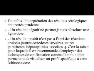  Toutefois, l’interprétation des résultats sérologiques
doit restée prudente :
 - Un résultat négatif ne permet jamais d’exclure une
hydatidose.
 - Un résultat positif n’est pas à l’abri des réactions
croisées (autres cestodoses larvaires, autres
parasitoses, hépatopathies associées...). C’est la raison
pour laquelle il est recommandé d’employer des
techniques de confirmation comme l’immunoblot
permettant de visualiser un profil spécifique à cette
échinococcose.
 