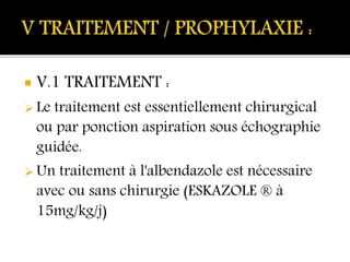  V.1 TRAITEMENT :
 Le traitement est essentiellement chirurgical
ou par ponction aspiration sous échographie
guidée.
 Un traitement à l'albendazole est nécessaire
avec ou sans chirurgie (ESKAZOLE ® à
15mg/kg/j)
 