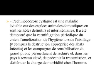  - L'échinococcose cystique est une maladie
évitable car des espèces animales domestiques en
sont les hôtes définitifs et intermédiaires. Il a été
démontré que la vermifugation périodique du
chien, l'amélioration de l'hygiène lors de l'abattage
(y compris la destruction appropriée des abats
infectés) et les campagnes de sensibilisation du
grand public permettaient de réduire et, dans les
pays à revenu élevé, de prévenir la transmission, et
d'atténuer la charge de morbidité chez l'homme.
 