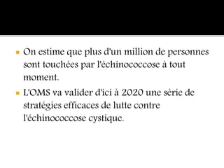  On estime que plus d'un million de personnes
sont touchées par l'échinococcose à tout
moment.
 L'OMS va valider d'ici à 2020 une série de
stratégies efficaces de lutte contre
l'échinococcose cystique.
 