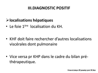 III.DIAGNOSTIC POSITIF

localisations hépatiques
• Le foie 1ère localisation du KH.

• KHF doit faire rechercher d’autres localisations
  viscérales dont pulmonaire

• Vice versa pr KHP dans le cadre du bilan pré-
  thérapeutique.
                                     Dr innocent kashongwe, DES pneumologie, janvier 2011, Dakar
 