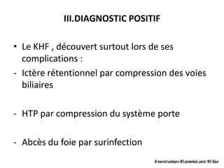 III.DIAGNOSTIC POSITIF

• Le KHF , découvert surtout lors de ses
  complications :
- Ictère rétentionnel par compression des voies
  biliaires

- HTP par compression du système porte

- Abcès du foie par surinfection
                                   Dr innocent kashongwe, DES pneumologie, janvier 2011, Dakar
 
