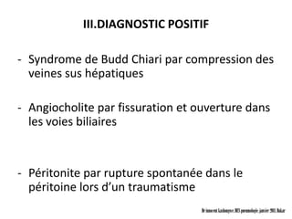 III.DIAGNOSTIC POSITIF

- Syndrome de Budd Chiari par compression des
  veines sus hépatiques

- Angiocholite par fissuration et ouverture dans
  les voies biliaires


- Péritonite par rupture spontanée dans le
  péritoine lors d’un traumatisme
                                   Dr innocent kashongwe, DES pneumologie, janvier 2011, Dakar
 