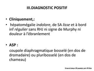 III.DIAGNOSTIC POSITIF

• Cliniquement,:
• hépatomégalie indolore, de SA lisse et à bord
  inf régulier sans RHJ ni signe de Murphy ni
  douleur à l’ébranlement

• ASP :
  coupole diaphragmatique bosselé (en dos de
  dromadaire) ou pluribosselé (en dos de
  chameau)
                                  Dr innocent kashongwe, DES pneumologie, janvier 2011, Dakar
 