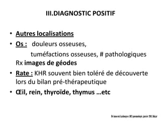 III.DIAGNOSTIC POSITIF

• Autres localisations
• Os : douleurs osseuses,
        tuméfactions osseuses, # pathologiques
  Rx images de géodes
• Rate : KHR souvent bien toléré de découverte
  lors du bilan pré-thérapeutique
• Œil, rein, thyroïde, thymus …etc


                                 Dr innocent kashongwe, DES pneumologie, janvier 2011, Dakar
 
