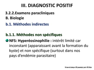 III. DIAGNOSTIC POSITIF
3.2.2.Examens paracliniques
B. Biologie
b.1. Méthodes indirectes

b.1.1. Méthodes non spécifiques
  NFS: Hyperéosinophilie : intérêt limité car
  inconstant (apparaissant avant la formation du
  kyste) et non spécifique (surtout dans nos
  pays d’endémie parasitaire)

                                  Dr innocent kashongwe, DES pneumologie, janvier 2011, Dakar
 