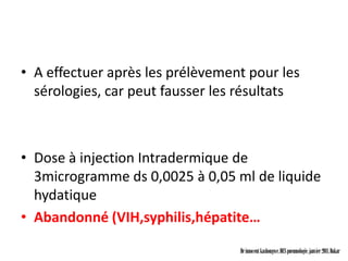 • A effectuer après les prélèvement pour les
  sérologies, car peut fausser les résultats



• Dose à injection Intradermique de
  3microgramme ds 0,0025 à 0,05 ml de liquide
  hydatique
• Abandonné (VIH,syphilis,hépatite…

                                  Dr innocent kashongwe, DES pneumologie, janvier 2011, Dakar
 