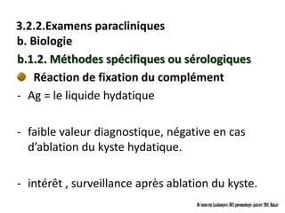 3.2.2.Examens paracliniques
b. Biologie
b.1.2. Méthodes spécifiques ou sérologiques
    Réaction de fixation du complément
- Ag = le liquide hydatique

- faible valeur diagnostique, négative en cas
  d’ablation du kyste hydatique.

- intérêt , surveillance après ablation du kyste.
                                    Dr innocent kashongwe, DES pneumologie, janvier 2011, Dakar
 