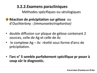 3.2.2.Examens paracliniques
          Méthodes spécifiques ou sérologiques
  Réaction de précipitation sur gélose ou
  d’Ouchterlony : (immunoelectrophorèse)

• double diffusion sur plaque de gélose contenant 2
  sources, celle de Ag et celle de Ac
• le complexe Ag – Ac révélé sous forme d’arcs de
  précipitation.

• l’arc n° 5 semble parfaitement spécifique pr poser à
  coup sûr le diagnostic.

                                       Dr innocent kashongwe, DES pneumologie, janvier 2011, Dakar
 