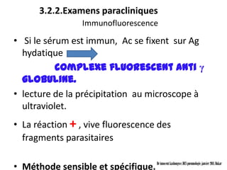 3.2.2.Examens paracliniques
                 Immunofluorescence

• Si le sérum est immun, Ac se fixent sur Ag
  hydatique
           complexe fluorescent anti γ
  globuline.
• lecture de la précipitation au microscope à
  ultraviolet.
• La réaction + , vive fluorescence des
  fragments parasitaires

• Méthode sensible et spécifique.   Dr innocent kashongwe, DES pneumologie, janvier 2011, Dakar
 