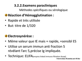 3.2.2.Examens paracliniques
           Méthodes spécifiques ou sérologique
  Réaction d’Hémagglutination :
• Rapide et très utilisée
• But: titre de 1/320

  Electrosynérèse :
• Même valeur que IE mais + rapide, +sensibl ES
• Utilise un serum immun anti fraction 5
  révélant l’arc 5,précise Ig impliquée.
• Technique: ELIFA(enzymz linked immuno filtration Assay)
                                         Dr innocent kashongwe, DES pneumologie, janvier 2011, Dakar
 