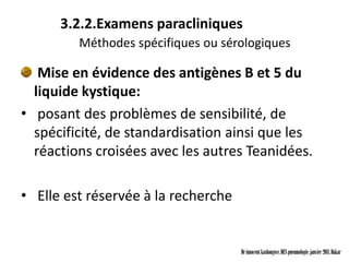 3.2.2.Examens paracliniques
         Méthodes spécifiques ou sérologiques

   Mise en évidence des antigènes B et 5 du
  liquide kystique:
• posant des problèmes de sensibilité, de
  spécificité, de standardisation ainsi que les
  réactions croisées avec les autres Teanidées.

• Elle est réservée à la recherche


                                     Dr innocent kashongwe, DES pneumologie, janvier 2011, Dakar
 