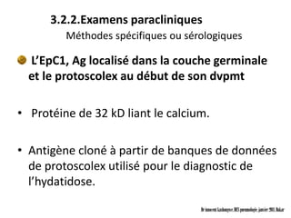 3.2.2.Examens paracliniques
         Méthodes spécifiques ou sérologiques

  L’EpC1, Ag localisé dans la couche germinale
  et le protoscolex au début de son dvpmt

• Protéine de 32 kD liant le calcium.

• Antigène cloné à partir de banques de données
  de protoscolex utilisé pour le diagnostic de
  l’hydatidose.

                                    Dr innocent kashongwe, DES pneumologie, janvier 2011, Dakar
 