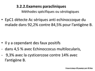3.2.2.Examens paracliniques
           Méthodes spécifiques ou sérologiques

• EpC1 détecte Ac sériques anti echinoccoque du
  malade dans 92,2% contre 84,5% pour l’antigène B.



• Il y a cependant des faux positifs
- dans 4,5 % avec Echinoccocus multilocularis,
- 9,3% avec la cysticercose contre 14% avec
  l’antigène B.
                                      Dr innocent kashongwe, DES pneumologie, janvier 2011, Dakar
 