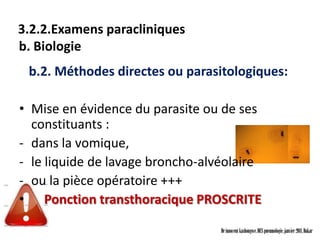 3.2.2.Examens paracliniques
b. Biologie
 b.2. Méthodes directes ou parasitologiques:

• Mise en évidence du parasite ou de ses
  constituants :
- dans la vomique,
- le liquide de lavage broncho-alvéolaire
- ou la pièce opératoire +++
• Ponction transthoracique PROSCRITE

                                  Dr innocent kashongwe, DES pneumologie, janvier 2011, Dakar
 