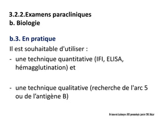 3.2.2.Examens paracliniques
b. Biologie

b.3. En pratique
Il est souhaitable d'utiliser :
- une technique quantitative (IFI, ELISA,
   hémagglutination) et

- une technique qualitative (recherche de l'arc 5
  ou de l’antigène B)

                                   Dr innocent kashongwe, DES pneumologie, janvier 2011, Dakar
 