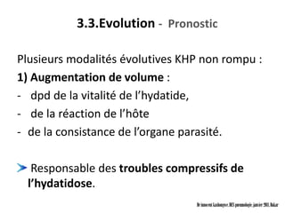 3.3.Evolution - Pronostic

Plusieurs modalités évolutives KHP non rompu :
1) Augmentation de volume :
- dpd de la vitalité de l’hydatide,
- de la réaction de l’hôte
- de la consistance de l’organe parasité.

   Responsable des troubles compressifs de
  l’hydatidose.
                                 Dr innocent kashongwe, DES pneumologie, janvier 2011, Dakar
 
