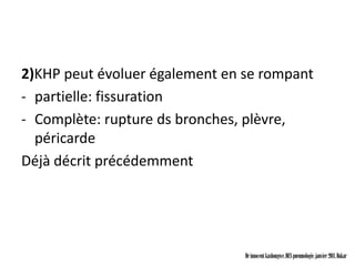 2)KHP peut évoluer également en se rompant
- partielle: fissuration
- Complète: rupture ds bronches, plèvre,
  péricarde
Déjà décrit précédemment




                                Dr innocent kashongwe, DES pneumologie, janvier 2011, Dakar
 