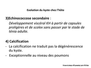 Evolution du kyste chez l’hôte

3)Echinococcose secondaire :
  Développement viscéral KH à partir de capsules
  proligères et de scolex sans passer par le stade de
  ténia adulte.

4) Calcification
- La calcification ne traduit pas la dégénérescence
  du kyste.
- Exceptionnelle au niveau des poumons

                                          Dr innocent kashongwe, DES pneumologie, janvier 2011, Dakar
 