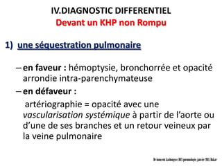 IV.DIAGNOSTIC DIFFERENTIEL
            Devant un KHP non Rompu

1) une séquestration pulmonaire

  – en faveur : hémoptysie, bronchorrée et opacité
    arrondie intra-parenchymateuse
  – en défaveur :
     artériographie = opacité avec une
    vascularisation systémique à partir de l’aorte ou
    d’une de ses branches et un retour veineux par
    la veine pulmonaire

                                     Dr innocent kashongwe, DES pneumologie, janvier 2011, Dakar
 