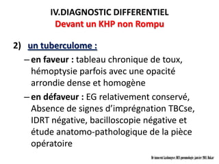 IV.DIAGNOSTIC DIFFERENTIEL
          Devant un KHP non Rompu

2) un tuberculome :
  – en faveur : tableau chronique de toux,
    hémoptysie parfois avec une opacité
    arrondie dense et homogène
  – en défaveur : EG relativement conservé,
    Absence de signes d’imprégnation TBCse,
    IDRT négative, bacilloscopie négative et
    étude anatomo-pathologique de la pièce
    opératoire
                                 Dr innocent kashongwe, DES pneumologie, janvier 2011, Dakar
 