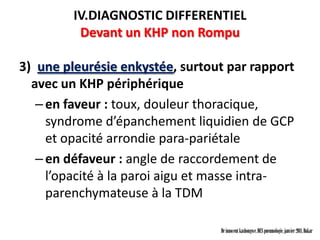 IV.DIAGNOSTIC DIFFERENTIEL
          Devant un KHP non Rompu

3) une pleurésie enkystée, surtout par rapport
  avec un KHP périphérique
   – en faveur : toux, douleur thoracique,
     syndrome d’épanchement liquidien de GCP
     et opacité arrondie para-pariétale
   – en défaveur : angle de raccordement de
     l’opacité à la paroi aigu et masse intra-
     parenchymateuse à la TDM

                                 Dr innocent kashongwe, DES pneumologie, janvier 2011, Dakar
 