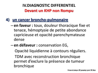 IV.DIAGNOSTIC DIFFERENTIEL
          Devant un KHP non Rompu

4) un cancer broncho-pulmonaire
  – en faveur : toux, douleur thoracique fixe et
    tenace, hémoptysie de petite abondance
    capricieuse et opacité parenchymateuse
    dense
  – en défaveur : conservation EG,
     Opacité liquidienne à contours réguliers.
     TDM avec reconstruction bronchique
    permet d’exclure la présence de tumeur
    bronchique
                                   Dr innocent kashongwe, DES pneumologie, janvier 2011, Dakar
 