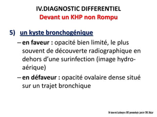 IV.DIAGNOSTIC DIFFERENTIEL
          Devant un KHP non Rompu

5) un kyste bronchogénique
  – en faveur : opacité bien limité, le plus
    souvent de découverte radiographique en
    dehors d’une surinfection (image hydro-
    aérique)
  – en défaveur : opacité ovalaire dense situé
    sur un trajet bronchique


                                  Dr innocent kashongwe, DES pneumologie, janvier 2011, Dakar
 