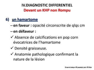 IV.DIAGNOSTIC DIFFERENTIEL
          Devant un KHP non Rompu

6) un hamartome
  – en faveur : opacité circonscrite de qlqs cm
  – en défaveur :
   Absence de calcifications en pop corn
    évocatrices de l’hamartome
   Densité graisseuse.
   Anatomie pathologique confirmant la
    nature de la lésion
                                   Dr innocent kashongwe, DES pneumologie, janvier 2011, Dakar
 