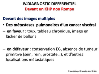 IV.DIAGNOSTIC DIFFERENTIEL
           Devant un KHP non Rompu

Devant des images multiples
• Des métastases pulmonaires d’un cancer viscéral
– en faveur : toux, tableau chronique, image en
  lâcher de ballons

– en défaveur : conservation EG, absence de tumeur
 primitive (sein, rein, prostate…), et d’autres
 localisations métastatiques

                                  Dr innocent kashongwe, DES pneumologie, janvier 2011, Dakar
 