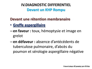 IV.DIAGNOSTIC DIFFERENTIEL
          Devant un KHP Rompu

Devant une rétention membranaire
• Greffe aspergillaire
– en faveur : toux, hémoptysie et image en
  grelot
– en défaveur : absence d’antécédents de
  tuberculose pulmonaire, d’abcès du
  poumon et sérologie aspergillaire négative


                                Dr innocent kashongwe, DES pneumologie, janvier 2011, Dakar
 